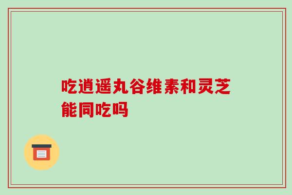 吃逍遥丸谷维素和灵芝能同吃吗