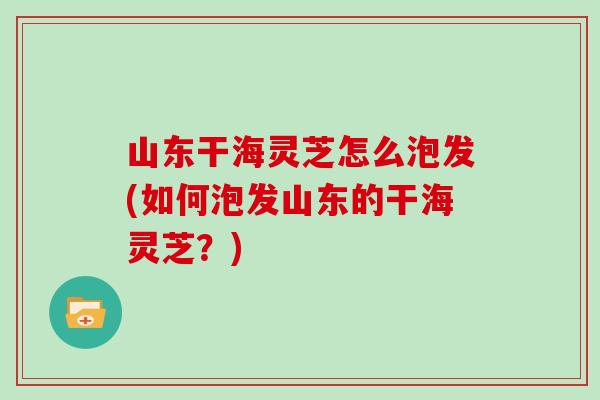 山东干海灵芝怎么泡发(如何泡发山东的干海灵芝？)