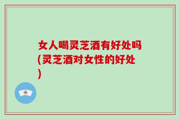 女人喝灵芝酒有好处吗(灵芝酒对女性的好处)