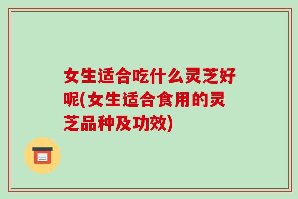 女生适合吃什么灵芝好呢(女生适合食用的灵芝品种及功效)