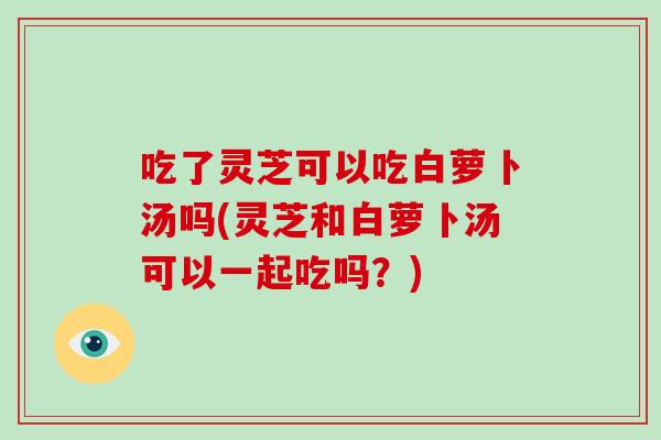 吃了灵芝可以吃白萝卜汤吗(灵芝和白萝卜汤可以一起吃吗？)