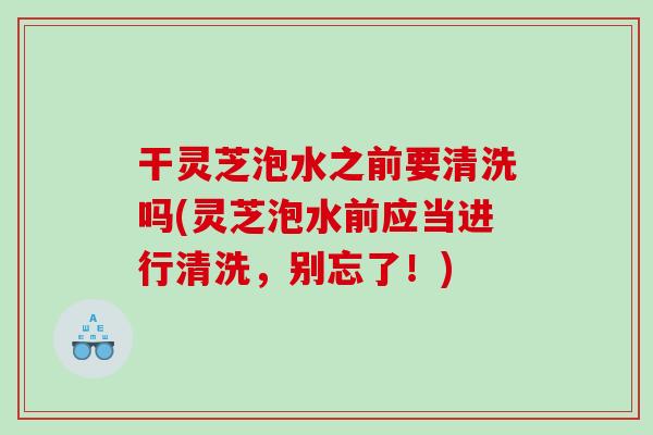 干灵芝泡水之前要清洗吗(灵芝泡水前应当进行清洗，别忘了！)