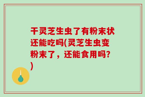 干灵芝生虫了有粉末状还能吃吗(灵芝生虫变粉末了，还能食用吗？)