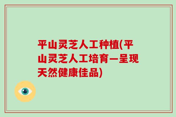 平山灵芝人工种植(平山灵芝人工培育—呈现天然健康佳品)