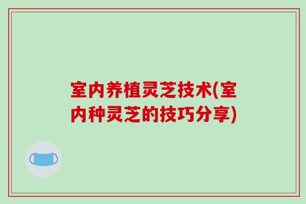 室内养植灵芝技术(室内种灵芝的技巧分享)
