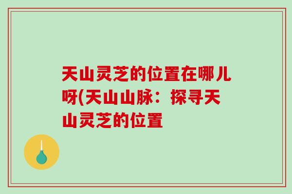 天山灵芝的位置在哪儿呀(天山山脉：探寻天山灵芝的位置