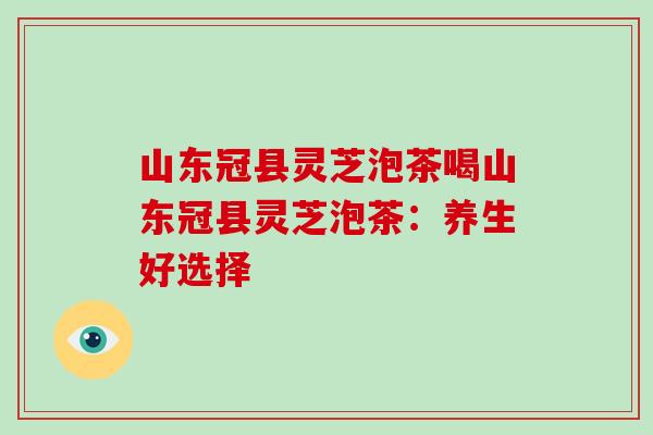 山东冠县灵芝泡茶喝山东冠县灵芝泡茶：养生好选择