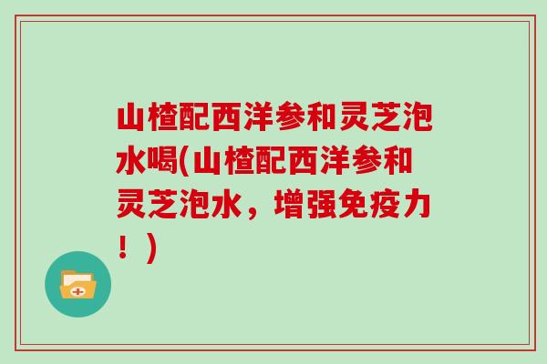 山楂配西洋参和灵芝泡水喝(山楂配西洋参和灵芝泡水，增强免疫力！)
