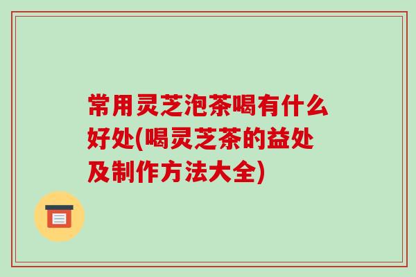 常用灵芝泡茶喝有什么好处(喝灵芝茶的益处及制作方法大全)