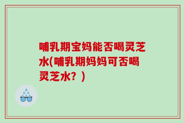 哺乳期宝妈能否喝灵芝水(哺乳期妈妈可否喝灵芝水？)