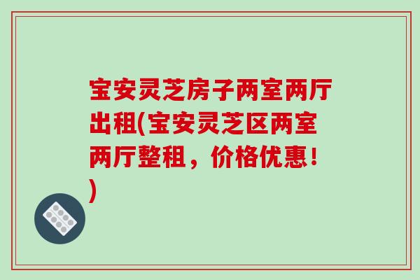 宝安灵芝房子两室两厅出租(宝安灵芝区两室两厅整租，价格优惠！)