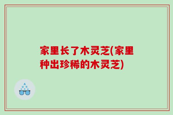 家里长了木灵芝(家里种出珍稀的木灵芝)