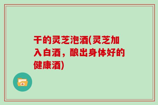 干的灵芝泡酒(灵芝加入白酒，酿出身体好的健康酒)