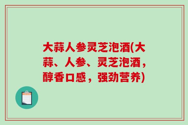 大蒜人参灵芝泡酒(大蒜、人参、灵芝泡酒，醇香口感，强劲营养)