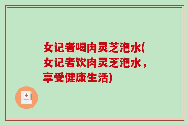 女记者喝肉灵芝泡水(女记者饮肉灵芝泡水，享受健康生活)