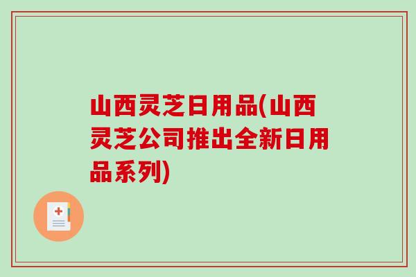 山西灵芝日用品(山西灵芝公司推出全新日用品系列)
