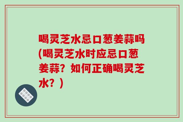 喝灵芝水忌口葱姜蒜吗(喝灵芝水时应忌口葱姜蒜？如何正确喝灵芝水？)