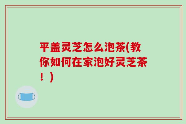 平盖灵芝怎么泡茶(教你如何在家泡好灵芝茶！)