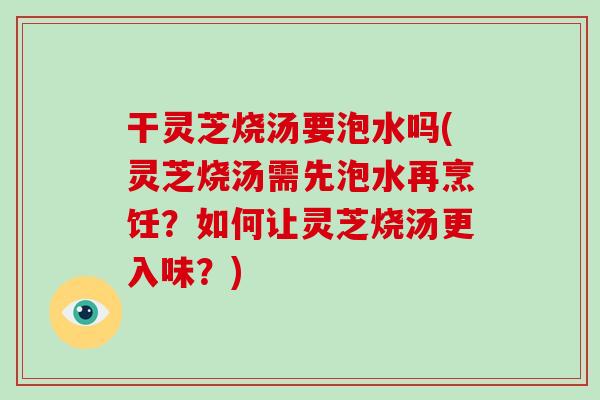 干灵芝烧汤要泡水吗(灵芝烧汤需先泡水再烹饪?如何让灵芝烧汤更入味?) 干灵芝烧汤要泡水吗(灵芝烧汤需先泡水再烹饪?如何让灵芝烧汤更入味?)