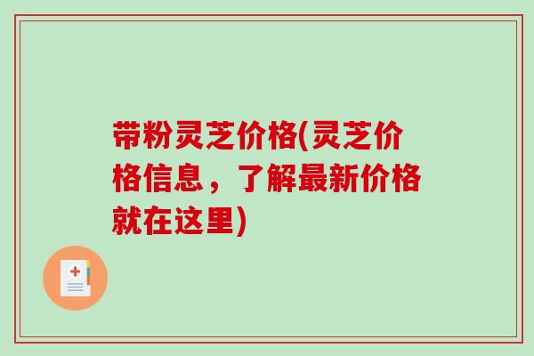 带粉灵芝价格(灵芝价格信息，了解新价格就在这里)
