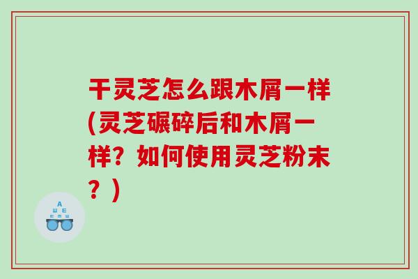 干灵芝怎么跟木屑一样(灵芝碾碎后和木屑一样？如何使用灵芝粉末？)