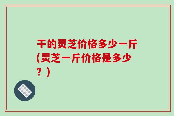 干的灵芝价格多少一斤(灵芝一斤价格是多少？)