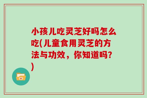 小孩儿吃灵芝好吗怎么吃(儿童食用灵芝的方法与功效，你知道吗？)