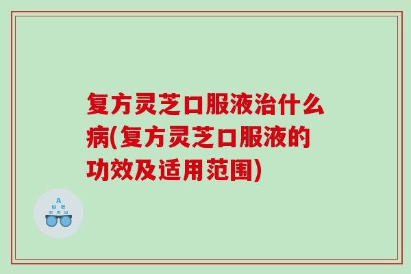 复方灵芝口服液什么(复方灵芝口服液的功效及适用范围)