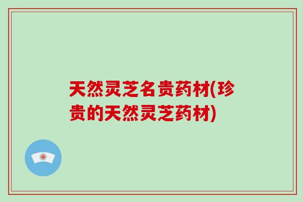 天然灵芝名贵药材(珍贵的天然灵芝药材)