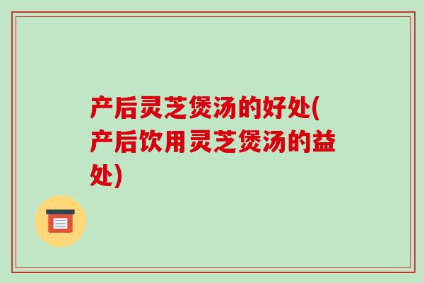 产后灵芝煲汤的好处(产后饮用灵芝煲汤的益处)