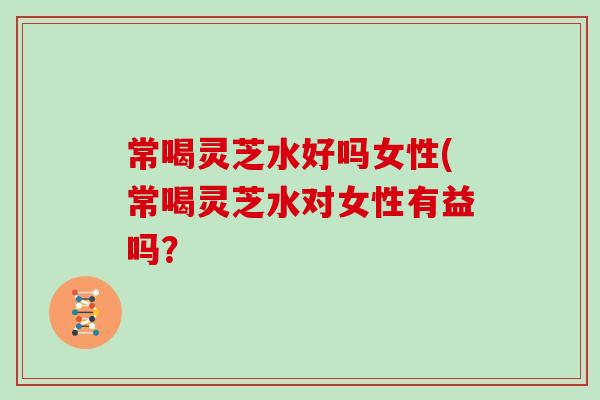 常喝灵芝水好吗女性(常喝灵芝水对女性有益吗？