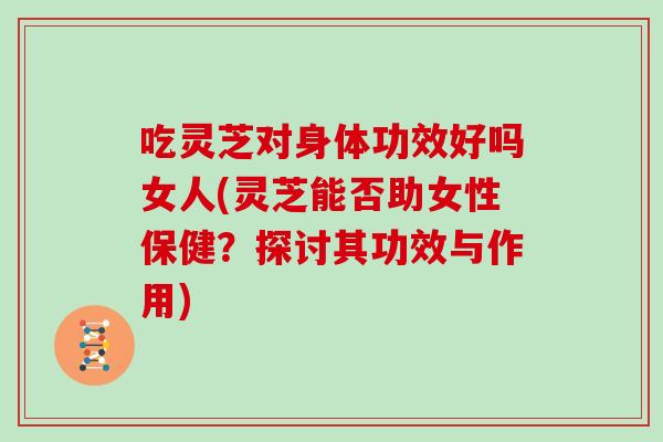 吃灵芝对身体功效好吗女人(灵芝能否助女性保健？探讨其功效与作用)