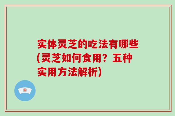 实体灵芝的吃法有哪些(灵芝如何食用？五种实用方法解析)