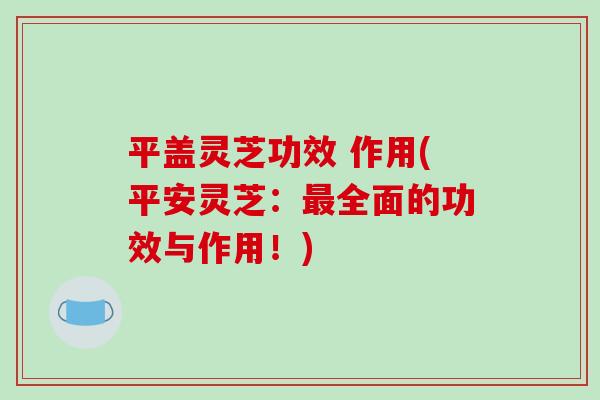 平盖灵芝功效 作用(平安灵芝：全面的功效与作用！)