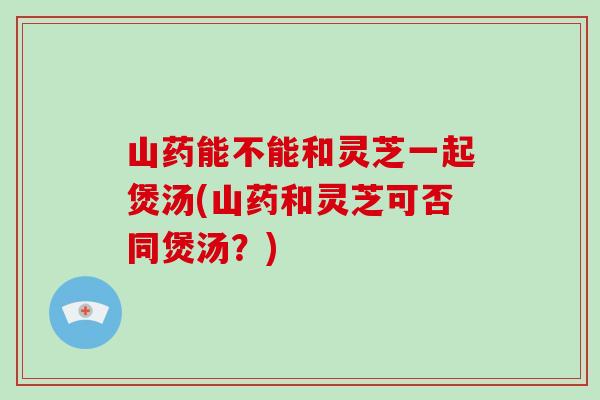 山药能不能和灵芝一起煲汤(山药和灵芝可否同煲汤？)