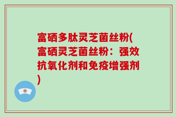 富硒多肽灵芝菌丝粉(富硒灵芝菌丝粉：强效剂和免疫增强剂)