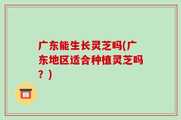 广东能生长灵芝吗(广东地区适合种植灵芝吗？)