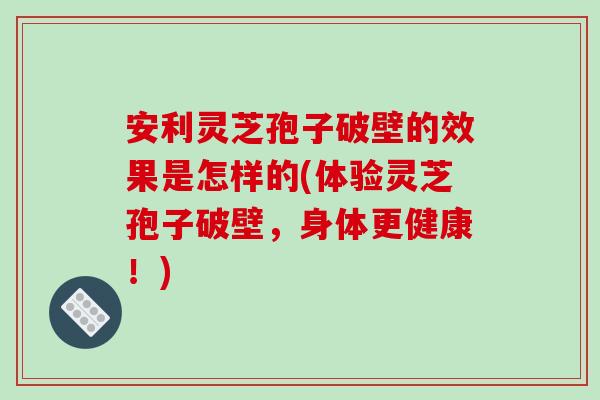 安利灵芝孢子破壁的效果是怎样的(体验灵芝孢子破壁，身体更健康！)