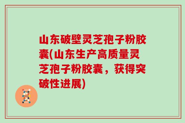 山东破壁灵芝孢子粉胶囊(山东生产高质量灵芝孢子粉胶囊，获得突破性进展)