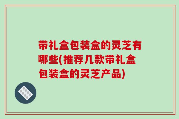 带礼盒包装盒的灵芝有哪些(推荐几款带礼盒包装盒的灵芝产品)