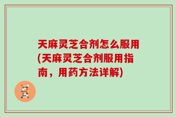 天麻灵芝合剂怎么服用(天麻灵芝合剂服用指南，用药方法详解)
