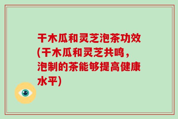 干木瓜和灵芝泡茶功效(干木瓜和灵芝共鸣，泡制的茶能够提高健康水平)