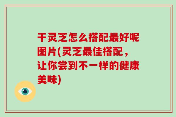 干灵芝怎么搭配好呢图片(灵芝佳搭配，让你尝到不一样的健康美味)