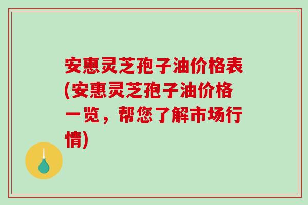 安惠灵芝孢子油价格表(安惠灵芝孢子油价格一览，帮您了解市场行情)