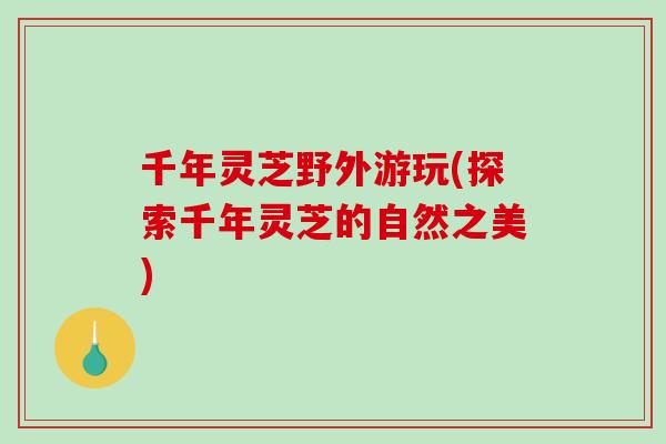 千年灵芝野外游玩(探索千年灵芝的自然之美)