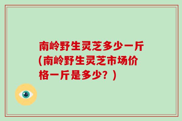 南岭野生灵芝多少一斤(南岭野生灵芝市场价格一斤是多少？)