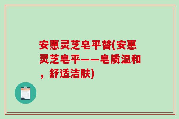 安惠灵芝皂平替(安惠灵芝皂平——皂质温和,舒适洁肤) 安惠灵芝皂平替(安惠灵芝皂平——皂质温和,舒适洁肤)