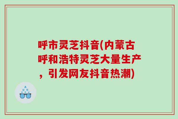呼市灵芝抖音(内蒙古呼和浩特灵芝大量生产,引发网友抖音热潮) 呼市灵芝抖音(内蒙古呼和浩特灵芝大量生产,引发网友抖音热潮)