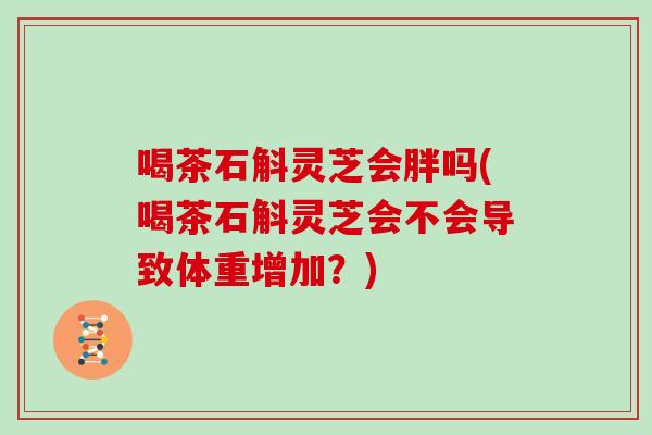 喝茶石斛灵芝会胖吗(喝茶石斛灵芝会不会导致体重增加？)