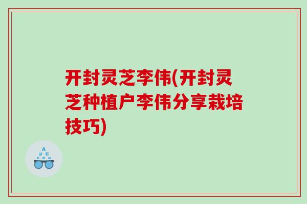 开封灵芝李伟(开封灵芝种植户李伟分享栽培技巧)